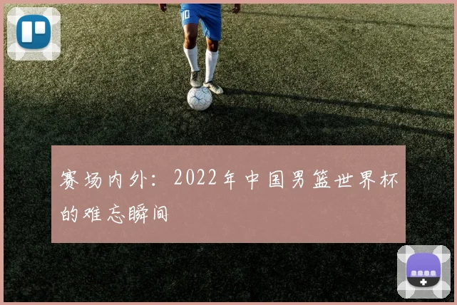 赛场内外：2022年中国男篮世界杯的难忘瞬间