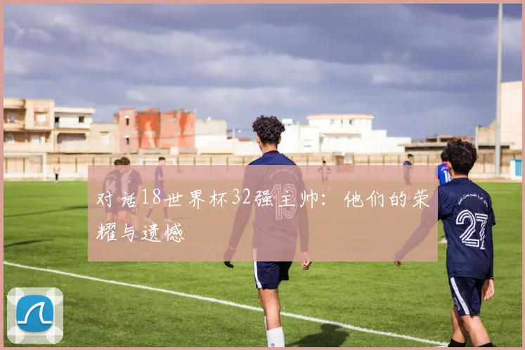 对话18世界杯32强主帅：他们的荣耀与遗憾