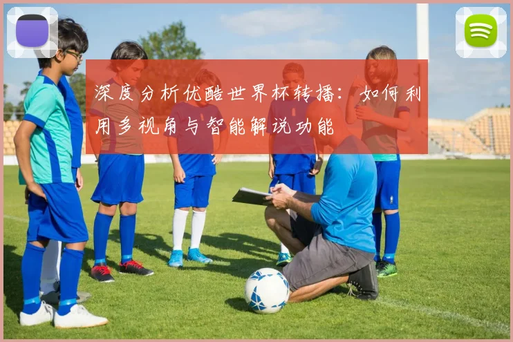 深度分析优酷世界杯转播：如何利用多视角与智能解说功能