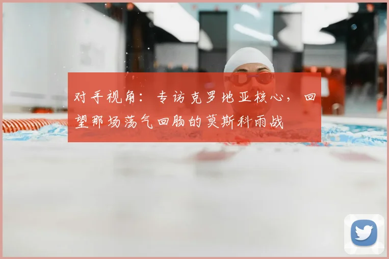 对手视角：专访克罗地亚核心，回望那场荡气回肠的莫斯科雨战