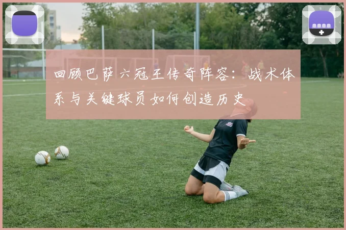 回顾巴萨六冠王传奇阵容：战术体系与关键球员如何创造历史