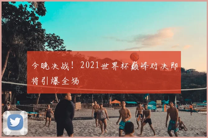 今晚决战！2021世界杯巅峰对决即将引爆全场