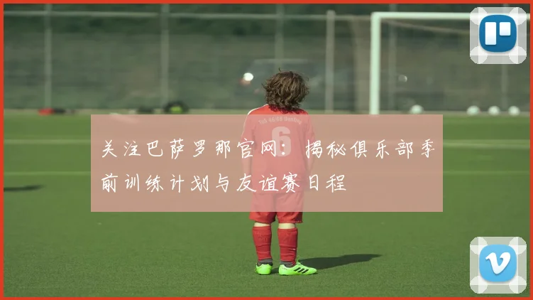 关注巴萨罗那官网：揭秘俱乐部季前训练计划与友谊赛日程