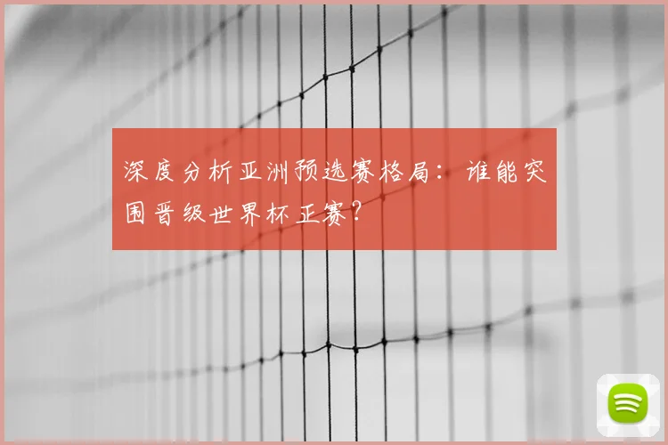 深度分析亚洲预选赛格局：谁能突围晋级世界杯正赛？