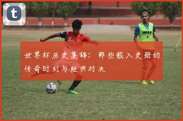 世界杯历史集锦：那些载入史册的传奇时刻与经典对决