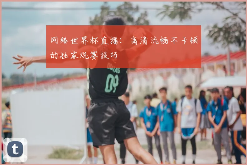网络世界杯直播：高清流畅不卡顿的独家观赛技巧