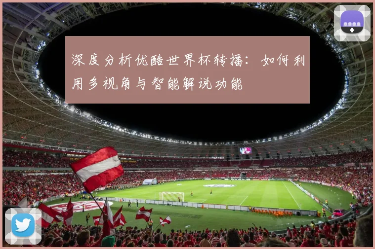 深度分析优酷世界杯转播：如何利用多视角与智能解说功能