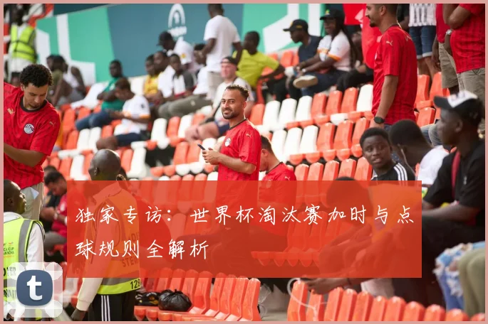 独家专访：世界杯淘汰赛加时与点球规则全解析