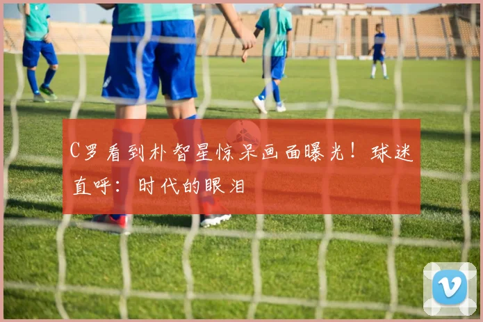 C罗看到朴智星惊呆画面曝光!球迷直呼:时代的眼泪