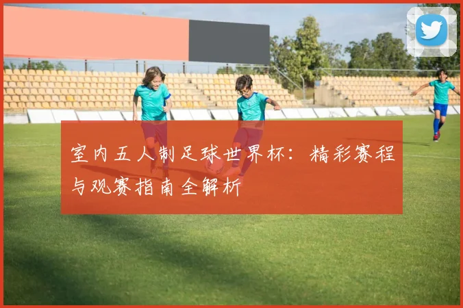 室内五人制足球世界杯：精彩赛程与观赛指南全解析