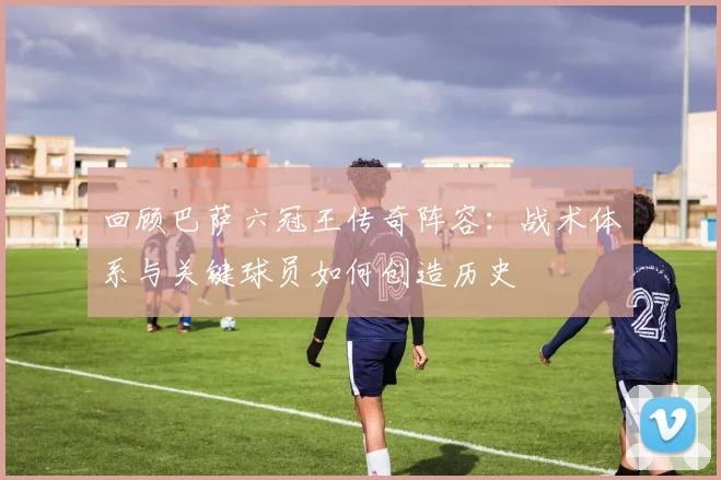 回顾巴萨六冠王传奇阵容：战术体系与关键球员如何创造历史