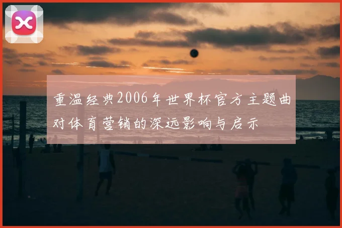 重温经典2006年世界杯官方主题曲对体育营销的深远影响与启示