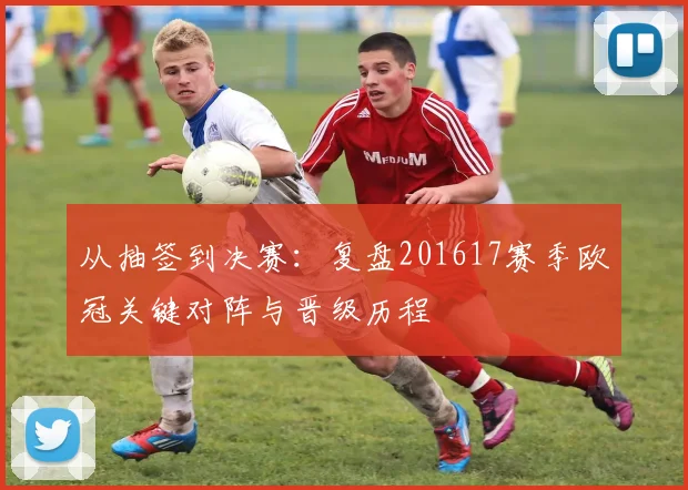 从抽签到决赛：复盘201617赛季欧冠关键对阵与晋级历程
