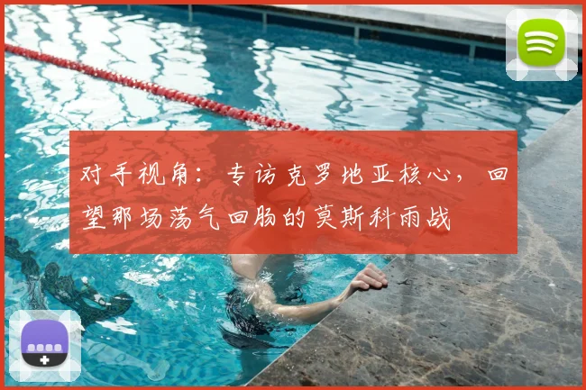 对手视角：专访克罗地亚核心，回望那场荡气回肠的莫斯科雨战